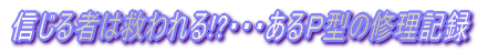 信じる者は救われる!?・・・あるＰ型の修理記録